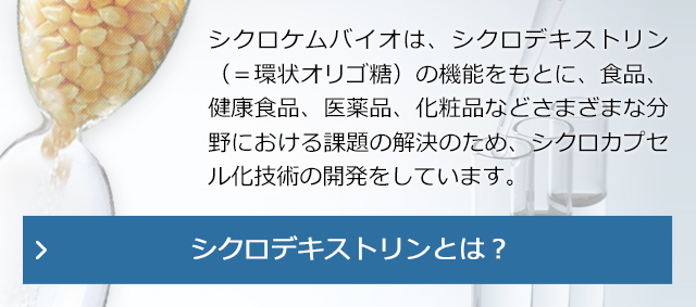 シクロケムバイオは、シクロデキストリン（＝環状オリゴ糖）の機能をもとに、食品、健康食品、医薬品、化粧品などさまざまな分野における課題の解決のため、シクロカプセル化技術の開発をしています。