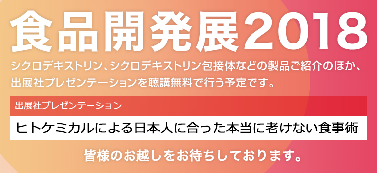 食品開発展2018　シクロデキストリン、シクロデキストリン包接体などの製品ご紹介のほか、出展社プレゼンテーションを聴講無料で行う予定です。出展社プレゼンテーション：ヒトケミカルによる日本人に合った本当に老けない食事術　皆様のお越しをお待ちしております。